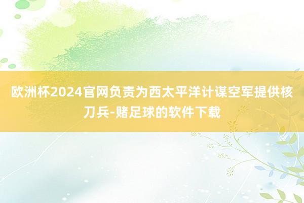 欧洲杯2024官网负责为西太平洋计谋空军提供核刀兵-赌足球的软件下载