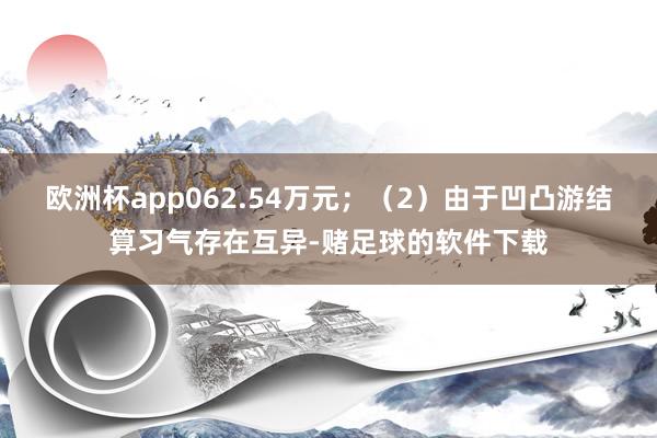 欧洲杯app062.54万元;(2)由于凹凸游结算习气存在互异-赌足球的软件下载