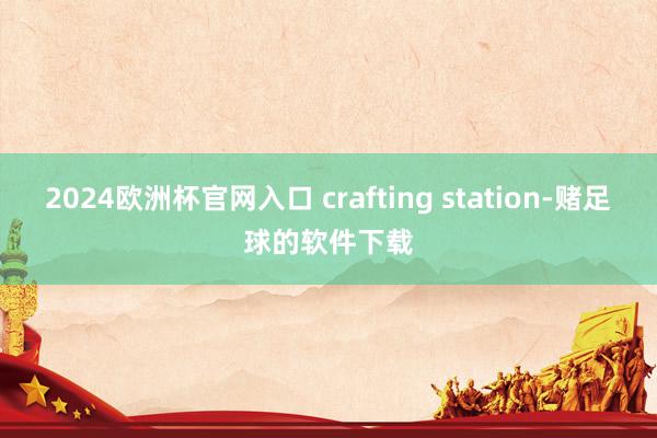 2024欧洲杯官网入口 crafting station-赌足球的软件下载