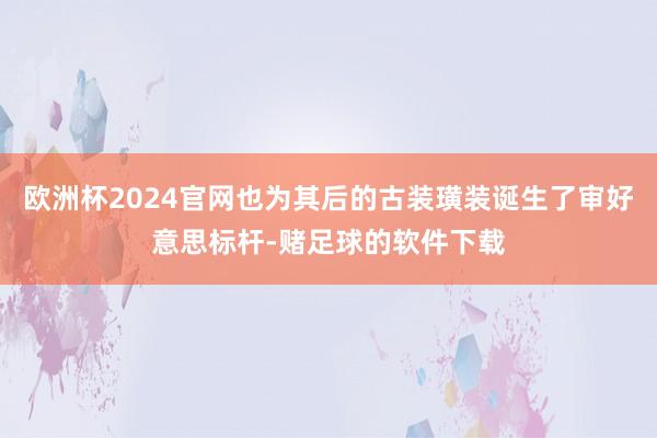 欧洲杯2024官网也为其后的古装璜装诞生了审好意思标杆-赌足球的软件下载