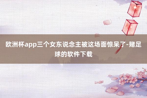 欧洲杯app三个女东说念主被这场面惊呆了-赌足球的软件下载