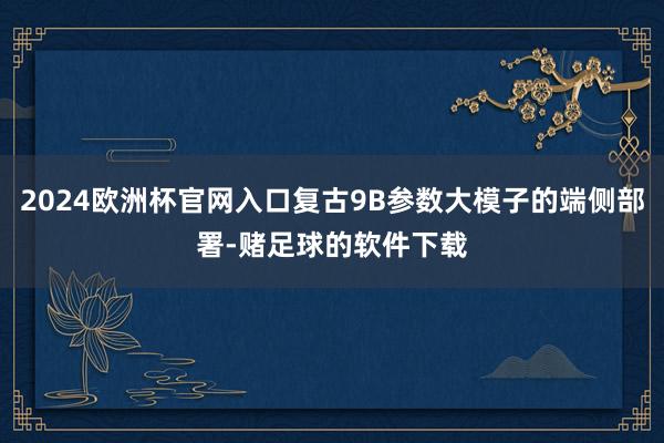 2024欧洲杯官网入口复古9B参数大模子的端侧部署-赌足球的软件下载