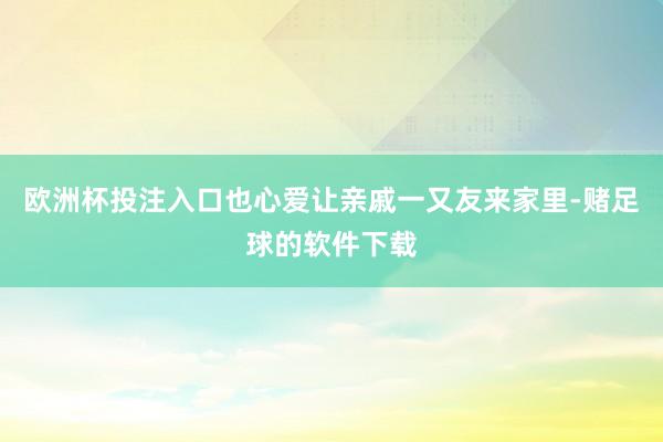 欧洲杯投注入口也心爱让亲戚一又友来家里-赌足球的软件下载