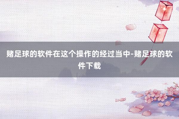 赌足球的软件在这个操作的经过当中-赌足球的软件下载