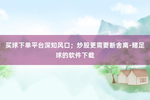 买球下单平台深知风口；炒股更需要断舍离-赌足球的软件下载