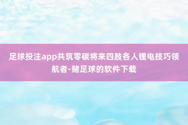 足球投注app共筑零碳将来　　四肢各人锂电技巧领航者-赌足球的软件下载