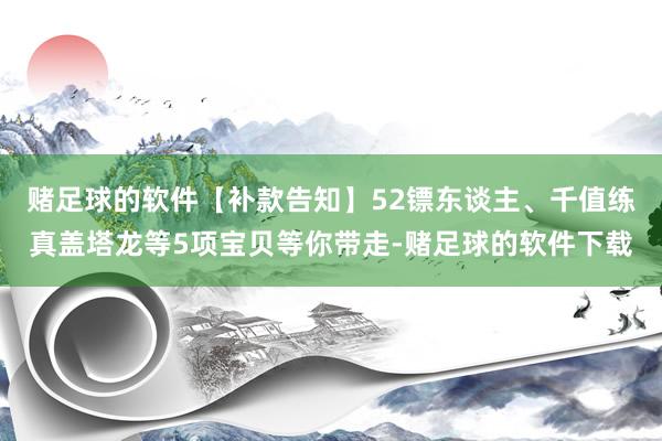 赌足球的软件【补款告知】52镖东谈主、千值练真盖塔龙等5项宝贝等你带走-赌足球的软件下载