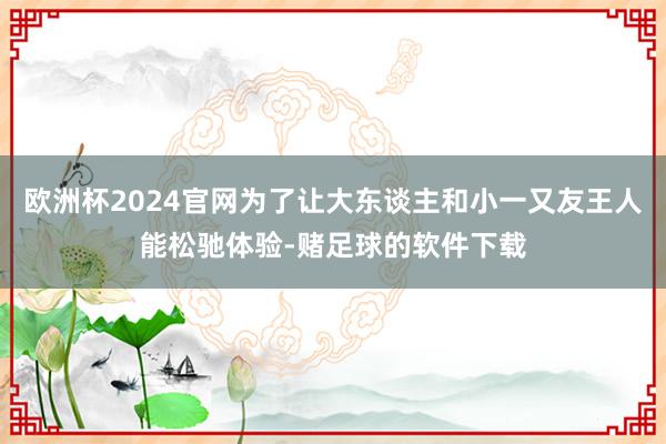 欧洲杯2024官网为了让大东谈主和小一又友王人能松驰体验-赌足球的软件下载