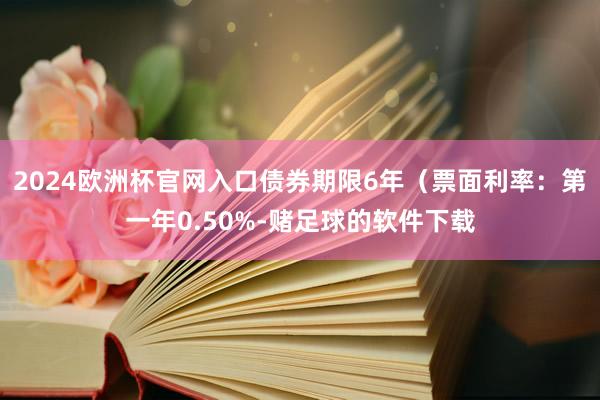 2024欧洲杯官网入口债券期限6年（票面利率：第一年0.50%-赌足球的软件下载