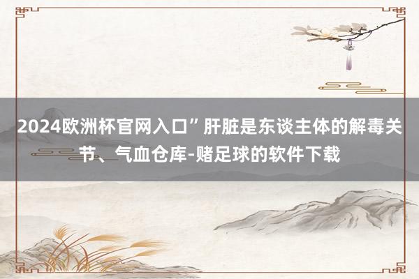 2024欧洲杯官网入口”肝脏是东谈主体的解毒关节、气血仓库-赌足球的软件下载