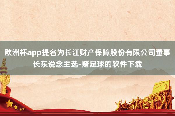 欧洲杯app提名为长江财产保障股份有限公司董事长东说念主选-赌足球的软件下载