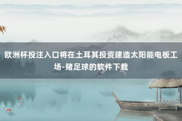 欧洲杯投注入口将在土耳其投资建造太阳能电板工场-赌足球的软件下载