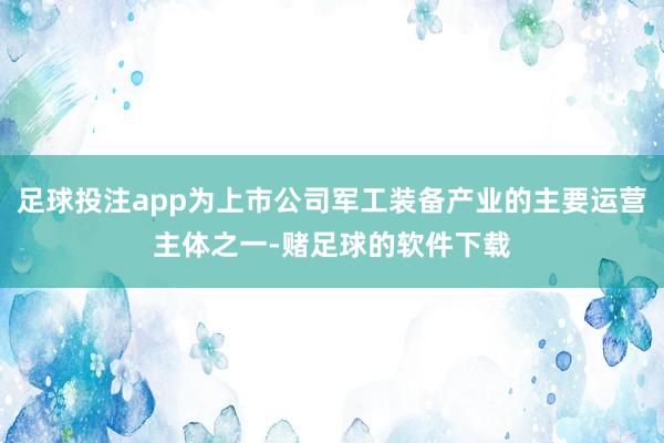 足球投注app为上市公司军工装备产业的主要运营主体之一-赌足球的软件下载