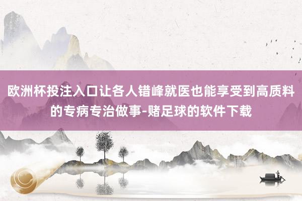 欧洲杯投注入口让各人错峰就医也能享受到高质料的专病专治做事-赌足球的软件下载