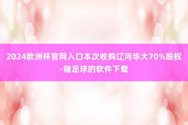 2024欧洲杯官网入口本次收购辽河华大70%股权-赌足球的软件下载