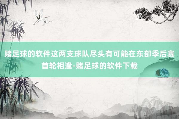 赌足球的软件这两支球队尽头有可能在东部季后赛首轮相逢-赌足球的软件下载