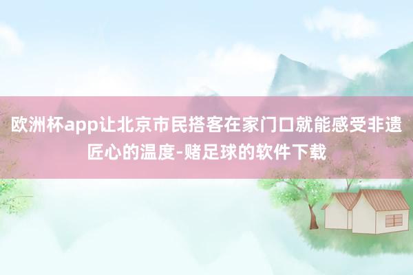欧洲杯app让北京市民搭客在家门口就能感受非遗匠心的温度-赌足球的软件下载