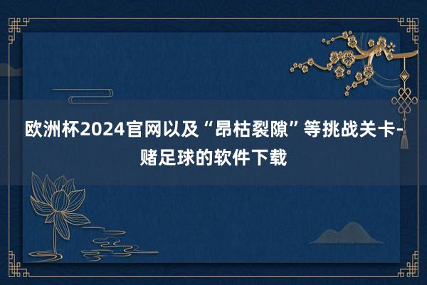 欧洲杯2024官网以及“昂枯裂隙”等挑战关卡-赌足球的软件下载