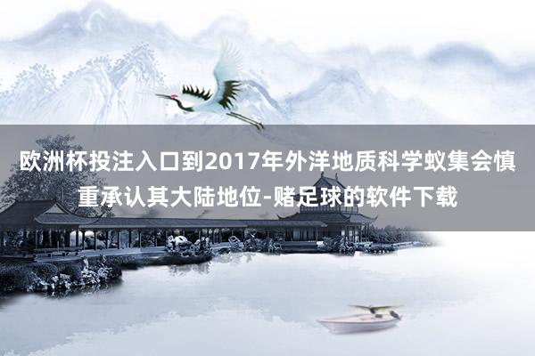 欧洲杯投注入口到2017年外洋地质科学蚁集会慎重承认其大陆地位-赌足球的软件下载