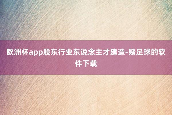 欧洲杯app股东行业东说念主才建造-赌足球的软件下载