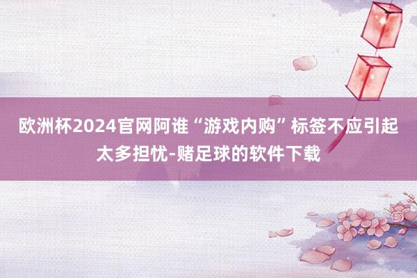 欧洲杯2024官网阿谁“游戏内购”标签不应引起太多担忧-赌足球的软件下载