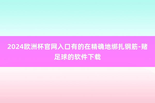 2024欧洲杯官网入口有的在精确地绑扎钢筋-赌足球的软件下载