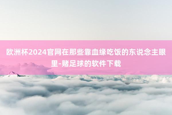 欧洲杯2024官网在那些靠血缘吃饭的东说念主眼里-赌足球的软件下载