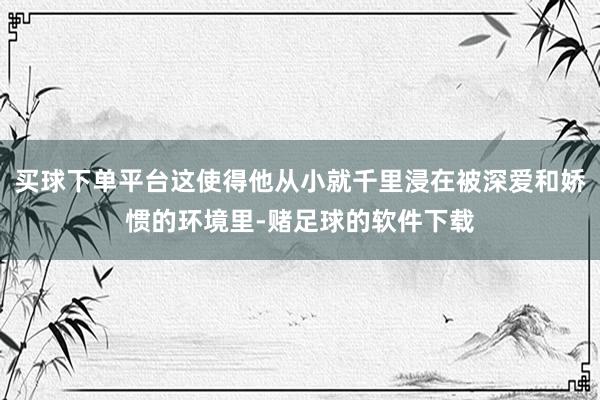 买球下单平台这使得他从小就千里浸在被深爱和娇惯的环境里-赌足球的软件下载