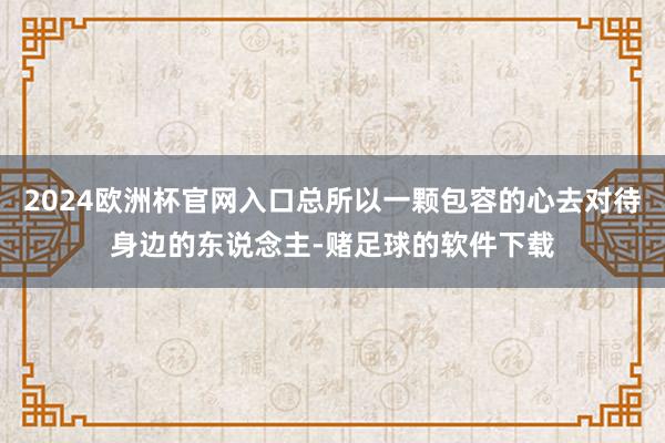 2024欧洲杯官网入口总所以一颗包容的心去对待身边的东说念主-赌足球的软件下载