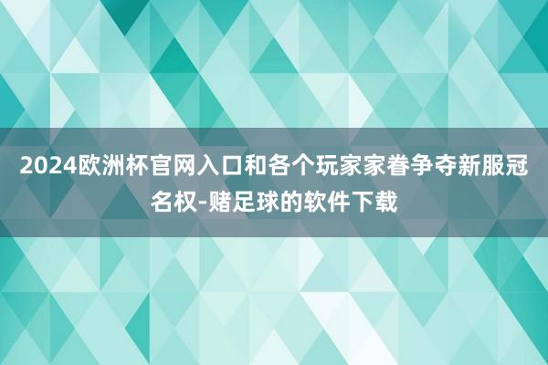 2024欧洲杯官网入口和各个玩家家眷争夺新服冠名权-赌足球的软件下载