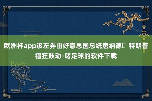 欧洲杯app该左券由好意思国总统唐纳德・特朗普猖狂鼓动-赌足球的软件下载