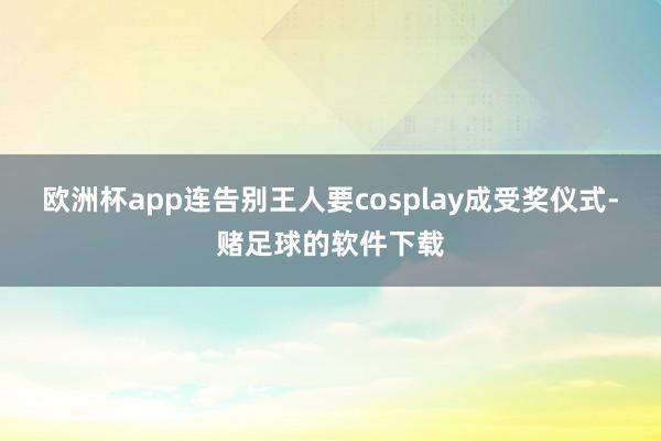 欧洲杯app连告别王人要cosplay成受奖仪式-赌足球的软件下载