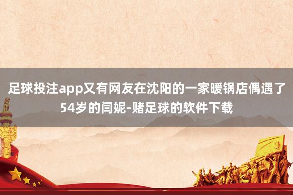 足球投注app又有网友在沈阳的一家暖锅店偶遇了54岁的闫妮-赌足球的软件下载