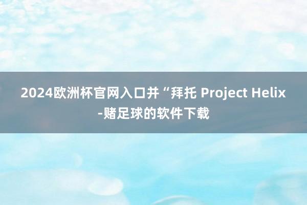 2024欧洲杯官网入口并“拜托 Project Helix-赌足球的软件下载