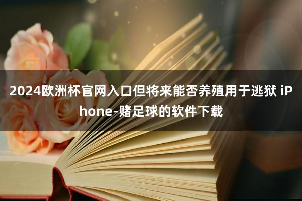 2024欧洲杯官网入口但将来能否养殖用于逃狱 iPhone-赌足球的软件下载