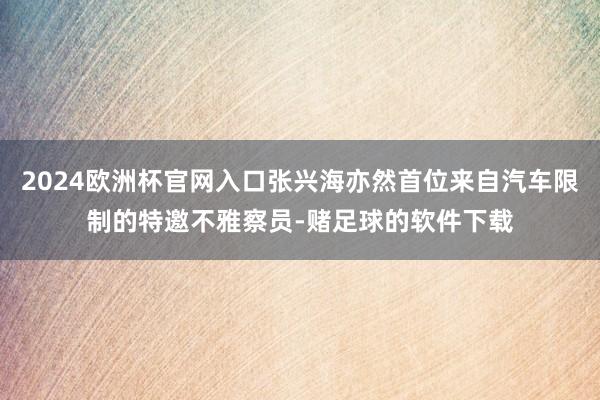 2024欧洲杯官网入口张兴海亦然首位来自汽车限制的特邀不雅察员-赌足球的软件下载
