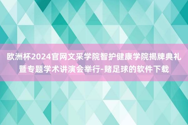 欧洲杯2024官网文采学院智护健康学院揭牌典礼暨专题学术讲演会举行-赌足球的软件下载