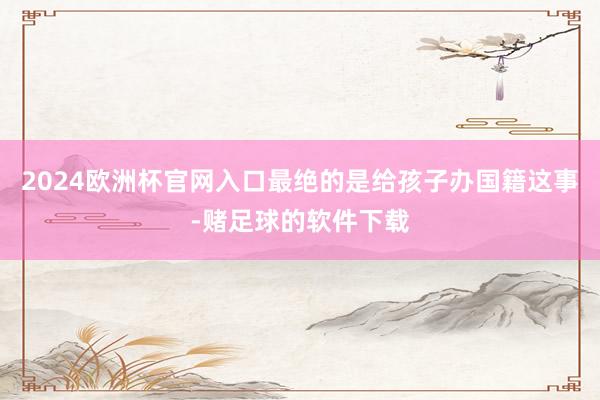 2024欧洲杯官网入口最绝的是给孩子办国籍这事-赌足球的软件下载