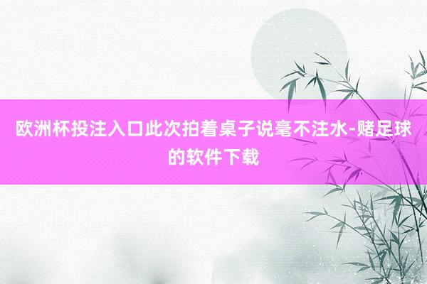 欧洲杯投注入口此次拍着桌子说毫不注水-赌足球的软件下载