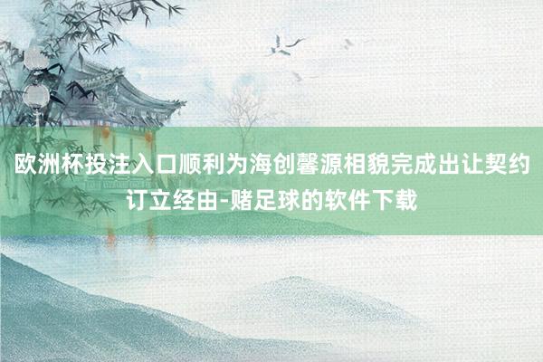 欧洲杯投注入口顺利为海创馨源相貌完成出让契约订立经由-赌足球的软件下载