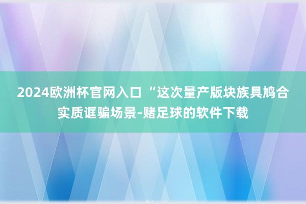 2024欧洲杯官网入口 “这次量产版块族具鸠合实质诓骗场景-赌足球的软件下载