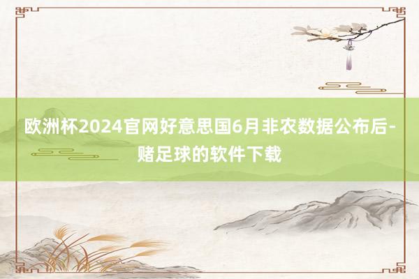 欧洲杯2024官网好意思国6月非农数据公布后-赌足球的软件下载