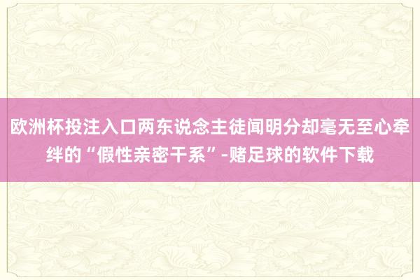 欧洲杯投注入口两东说念主徒闻明分却毫无至心牵绊的“假性亲密干系”-赌足球的软件下载