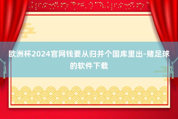 欧洲杯2024官网钱要从归并个国库里出-赌足球的软件下载