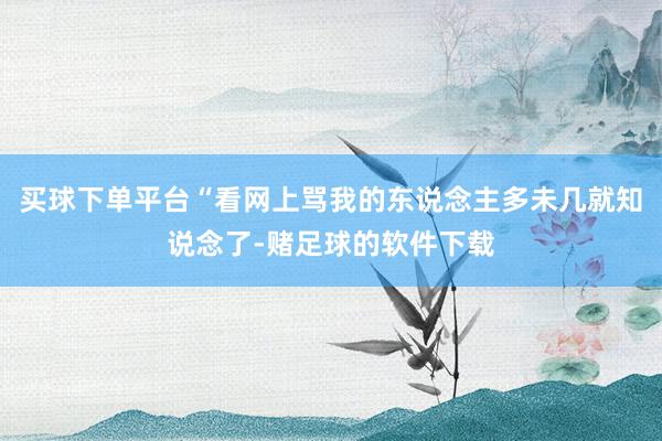 买球下单平台“看网上骂我的东说念主多未几就知说念了-赌足球的软件下载