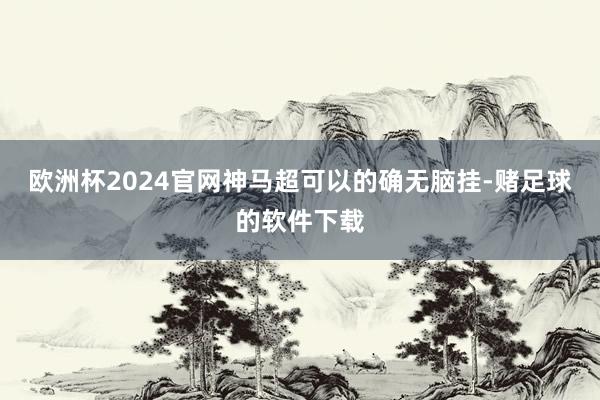 欧洲杯2024官网神马超可以的确无脑挂-赌足球的软件下载