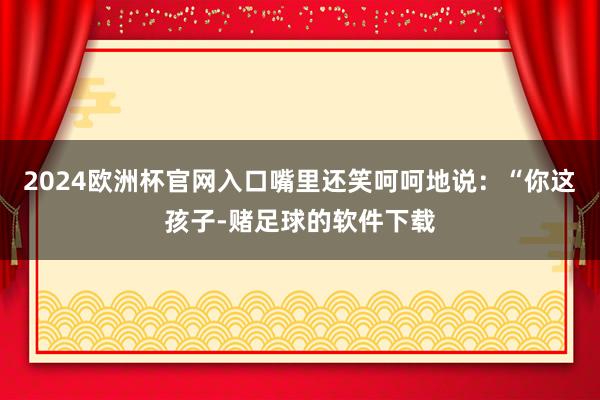 2024欧洲杯官网入口嘴里还笑呵呵地说：“你这孩子-赌足球的软件下载