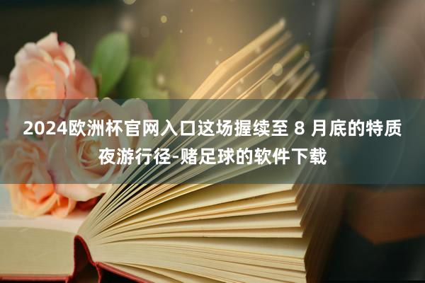 2024欧洲杯官网入口这场握续至 8 月底的特质夜游行径-赌足球的软件下载