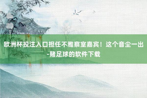 欧洲杯投注入口担任不雅察室嘉宾！这个音尘一出-赌足球的软件下载