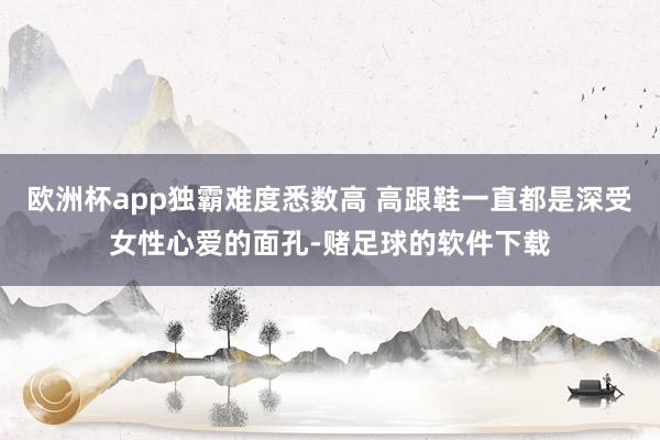 欧洲杯app独霸难度悉数高 高跟鞋一直都是深受女性心爱的面孔-赌足球的软件下载